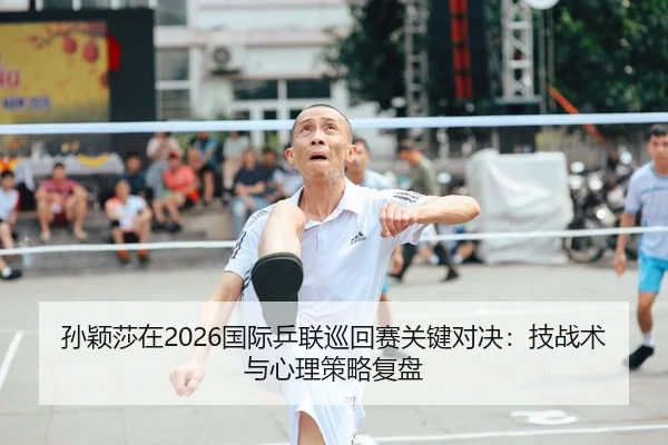 孙颖莎在2026国际乒联巡回赛关键对决：技战术与心理策略复盘